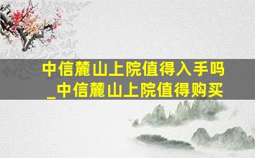 中信麓山上院值得入手吗_中信麓山上院值得购买