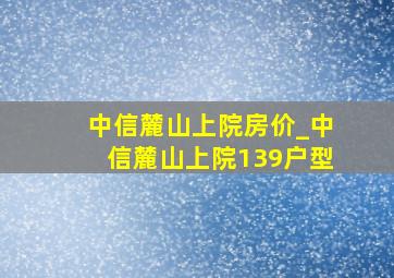 中信麓山上院房价_中信麓山上院139户型