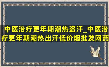 中医治疗更年期潮热盗汗_中医治疗更年期潮热出汗(低价烟批发网)药