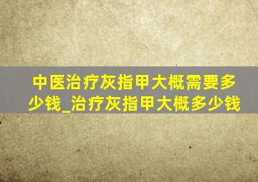 中医治疗灰指甲大概需要多少钱_治疗灰指甲大概多少钱