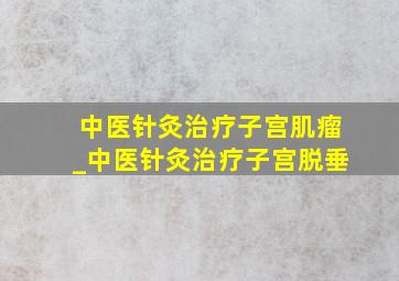 中医针灸治疗子宫肌瘤_中医针灸治疗子宫脱垂