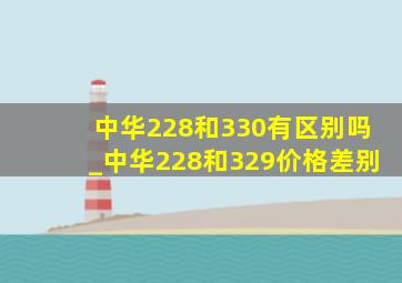 中华228和330有区别吗_中华228和329价格差别