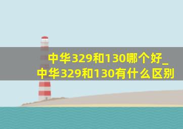 中华329和130哪个好_中华329和130有什么区别