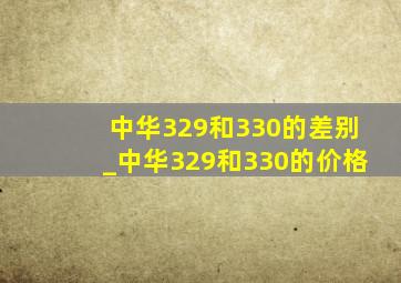 中华329和330的差别_中华329和330的价格