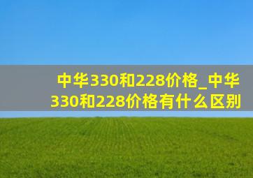 中华330和228价格_中华330和228价格有什么区别