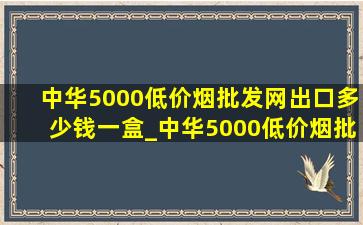 中华5000(低价烟批发网)出口多少钱一盒_中华5000(低价烟批发网)出口多少钱一包