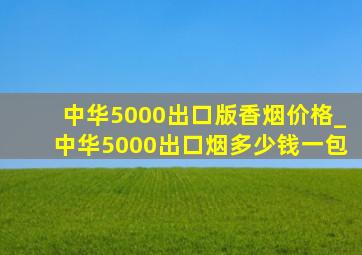 中华5000出口版香烟价格_中华5000出口烟多少钱一包