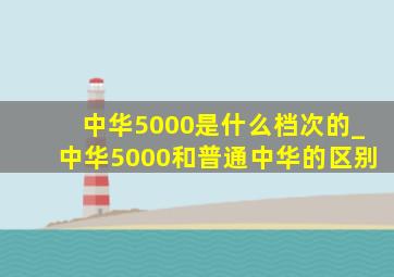 中华5000是什么档次的_中华5000和普通中华的区别