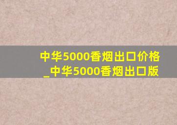 中华5000香烟出口价格_中华5000香烟出口版