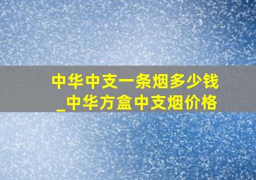 中华中支一条烟多少钱_中华方盒中支烟价格