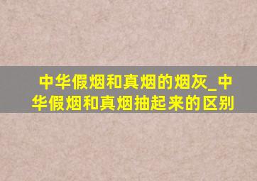 中华假烟和真烟的烟灰_中华假烟和真烟抽起来的区别