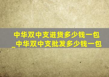 中华双中支进货多少钱一包_中华双中支批发多少钱一包