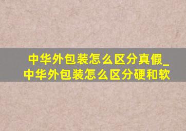 中华外包装怎么区分真假_中华外包装怎么区分硬和软