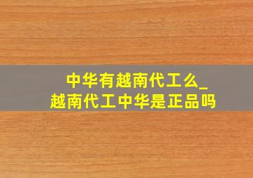 中华有越南代工么_越南代工中华是正品吗