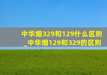 中华烟329和129什么区别_中华烟129和329的区别