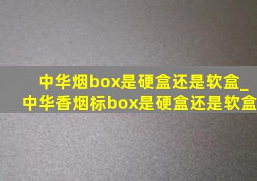 中华烟box是硬盒还是软盒_中华香烟标box是硬盒还是软盒