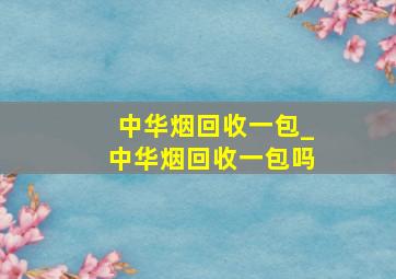 中华烟回收一包_中华烟回收一包吗