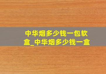 中华烟多少钱一包软盒_中华烟多少钱一盒