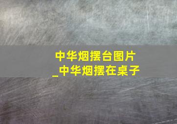 中华烟摆台图片_中华烟摆在桌子