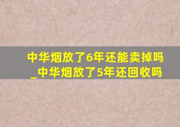 中华烟放了6年还能卖掉吗_中华烟放了5年还回收吗