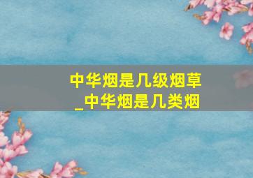 中华烟是几级烟草_中华烟是几类烟