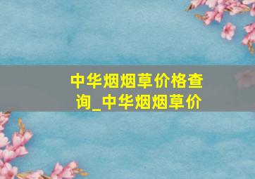 中华烟烟草价格查询_中华烟烟草价