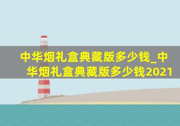 中华烟礼盒典藏版多少钱_中华烟礼盒典藏版多少钱2021