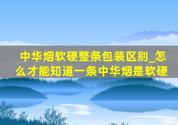 中华烟软硬整条包装区别_怎么才能知道一条中华烟是软硬