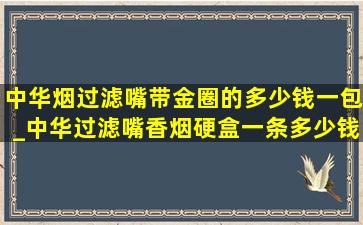 中华烟过滤嘴带金圈的多少钱一包_中华过滤嘴香烟硬盒一条多少钱