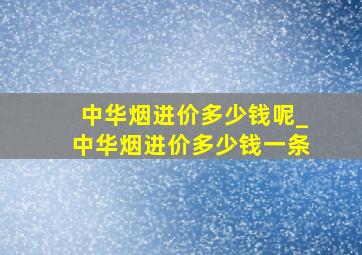 中华烟进价多少钱呢_中华烟进价多少钱一条