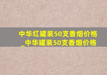 中华红罐装50支香烟价格_中华罐装50支香烟价格