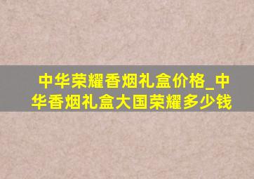 中华荣耀香烟礼盒价格_中华香烟礼盒大国荣耀多少钱