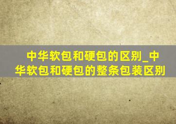 中华软包和硬包的区别_中华软包和硬包的整条包装区别