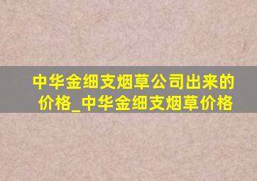 中华金细支烟草公司出来的价格_中华金细支烟草价格