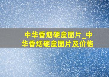 中华香烟硬盒图片_中华香烟硬盒图片及价格