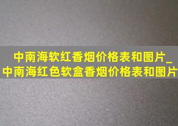 中南海软红香烟价格表和图片_中南海红色软盒香烟价格表和图片