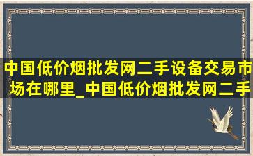 中国(低价烟批发网)二手设备交易市场在哪里_中国(低价烟批发网)二手设备交易市场在哪儿