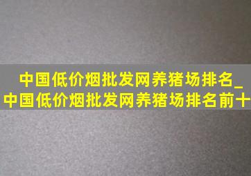 中国(低价烟批发网)养猪场排名_中国(低价烟批发网)养猪场排名前十