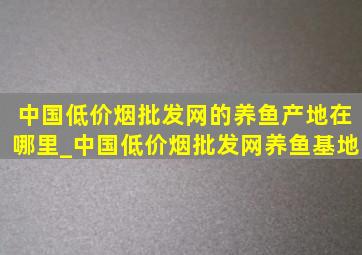 中国(低价烟批发网)的养鱼产地在哪里_中国(低价烟批发网)养鱼基地