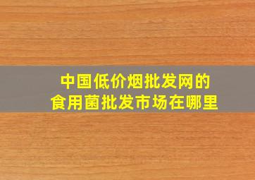 中国(低价烟批发网)的食用菌批发市场在哪里