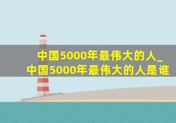 中国5000年最伟大的人_中国5000年最伟大的人是谁