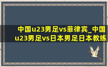 中国u23男足vs菲律宾_中国u23男足vs日本男足日本教练