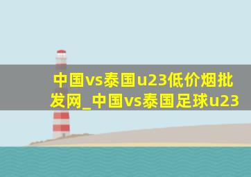 中国vs泰国u23(低价烟批发网)_中国vs泰国足球u23