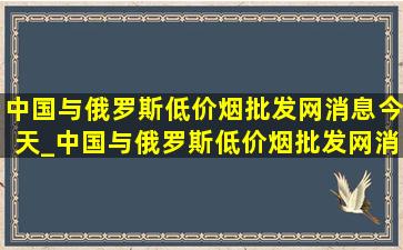 中国与俄罗斯(低价烟批发网)消息今天_中国与俄罗斯(低价烟批发网)消息今天文章