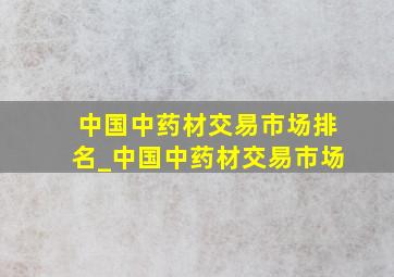 中国中药材交易市场排名_中国中药材交易市场