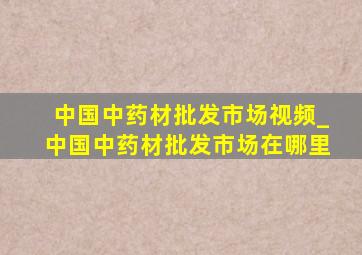 中国中药材批发市场视频_中国中药材批发市场在哪里