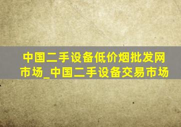 中国二手设备(低价烟批发网)市场_中国二手设备交易市场