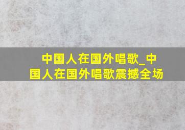 中国人在国外唱歌_中国人在国外唱歌震撼全场