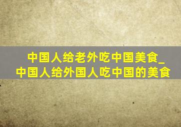 中国人给老外吃中国美食_中国人给外国人吃中国的美食