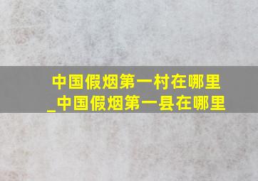 中国假烟第一村在哪里_中国假烟第一县在哪里